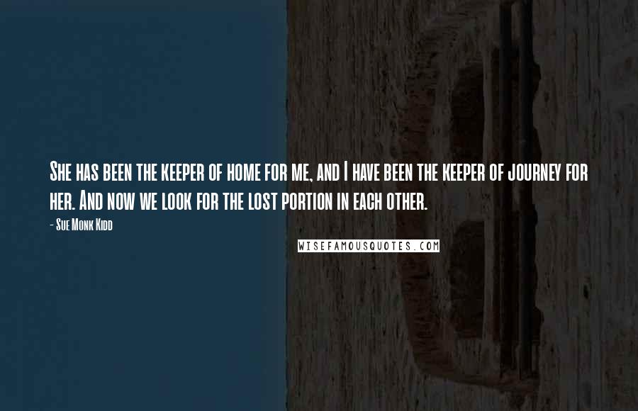 Sue Monk Kidd Quotes: She has been the keeper of home for me, and I have been the keeper of journey for her. And now we look for the lost portion in each other.