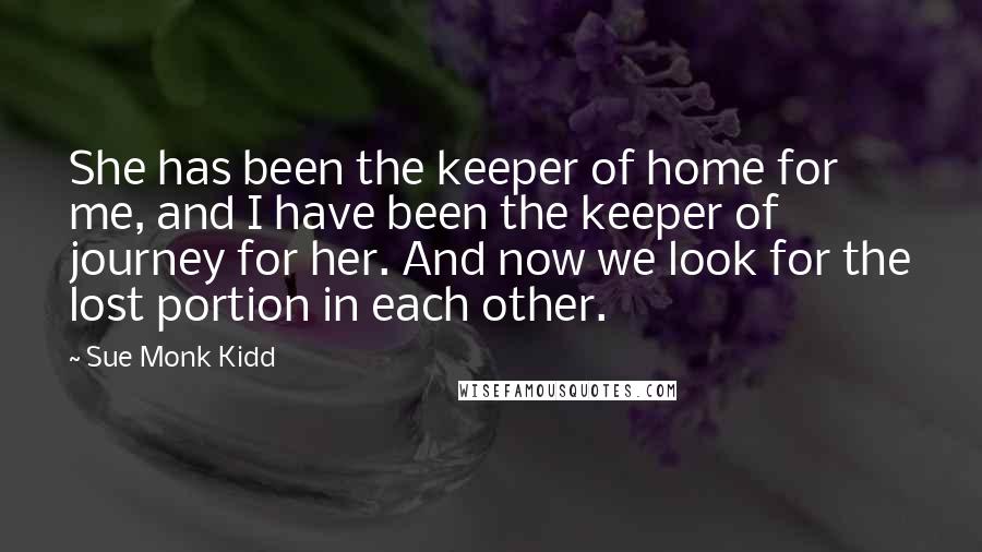 Sue Monk Kidd Quotes: She has been the keeper of home for me, and I have been the keeper of journey for her. And now we look for the lost portion in each other.