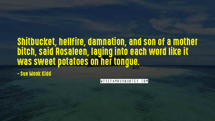 Sue Monk Kidd Quotes: Shitbucket, hellfire, damnation, and son of a mother bitch, said Rosaleen, laying into each word like it was sweet potatoes on her tongue.