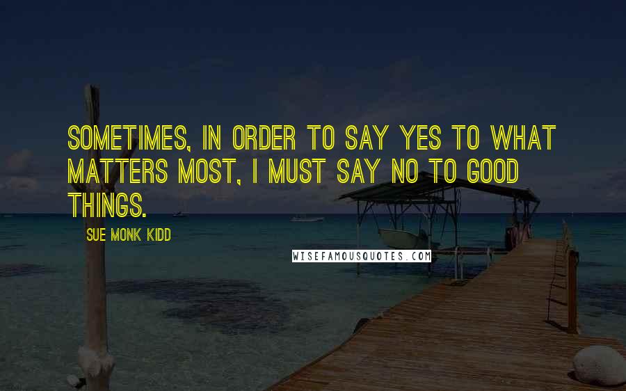 Sue Monk Kidd Quotes: Sometimes, in order to say yes to what matters most, I must say no to good things.