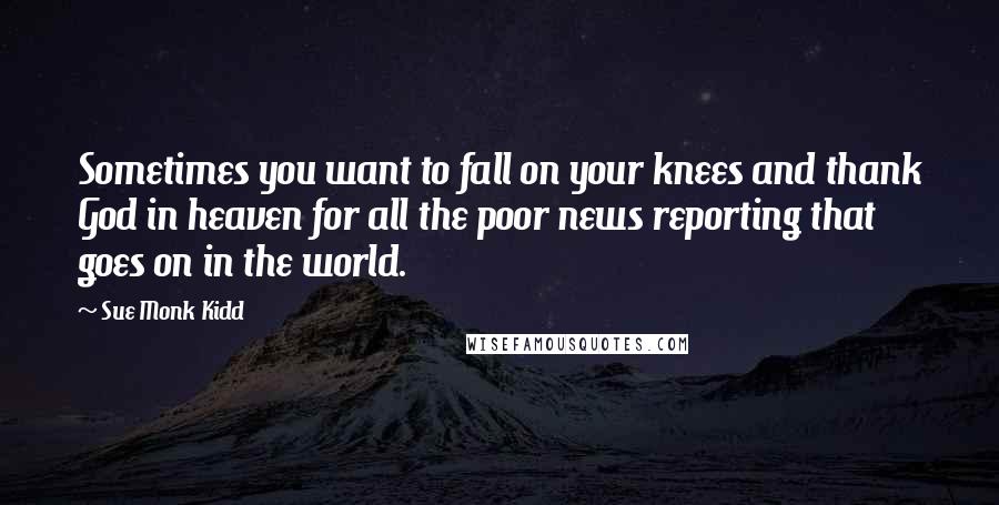 Sue Monk Kidd Quotes: Sometimes you want to fall on your knees and thank God in heaven for all the poor news reporting that goes on in the world.