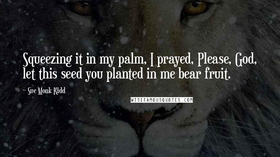 Sue Monk Kidd Quotes: Squeezing it in my palm, I prayed, Please, God, let this seed you planted in me bear fruit.