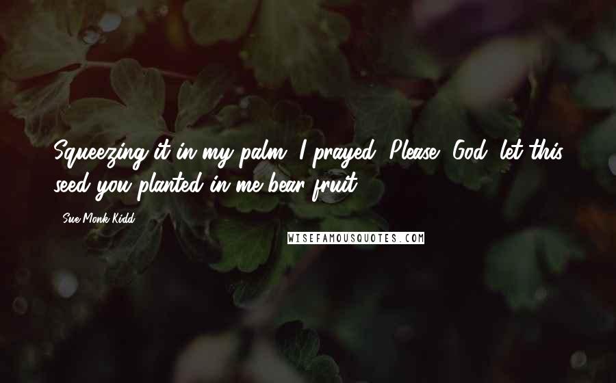 Sue Monk Kidd Quotes: Squeezing it in my palm, I prayed, Please, God, let this seed you planted in me bear fruit.