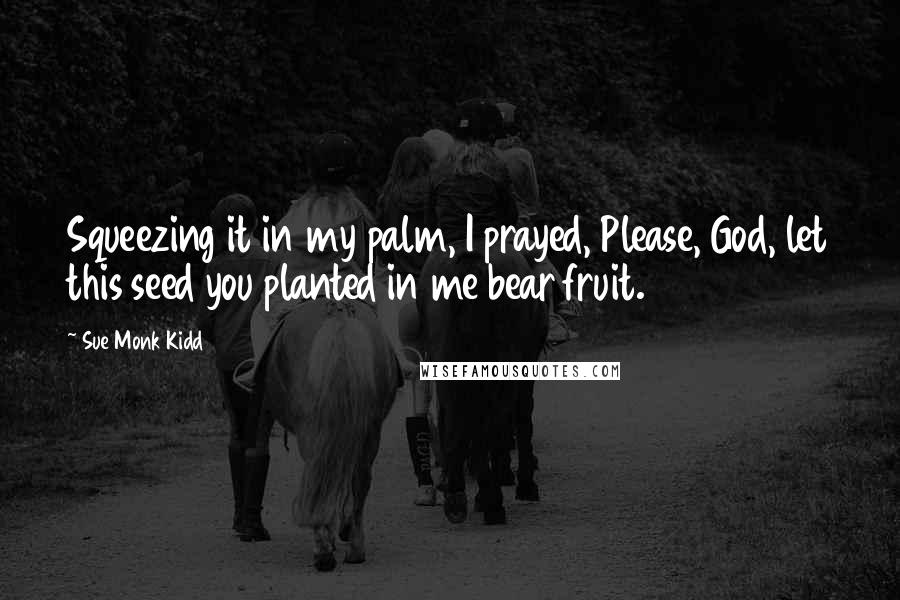 Sue Monk Kidd Quotes: Squeezing it in my palm, I prayed, Please, God, let this seed you planted in me bear fruit.