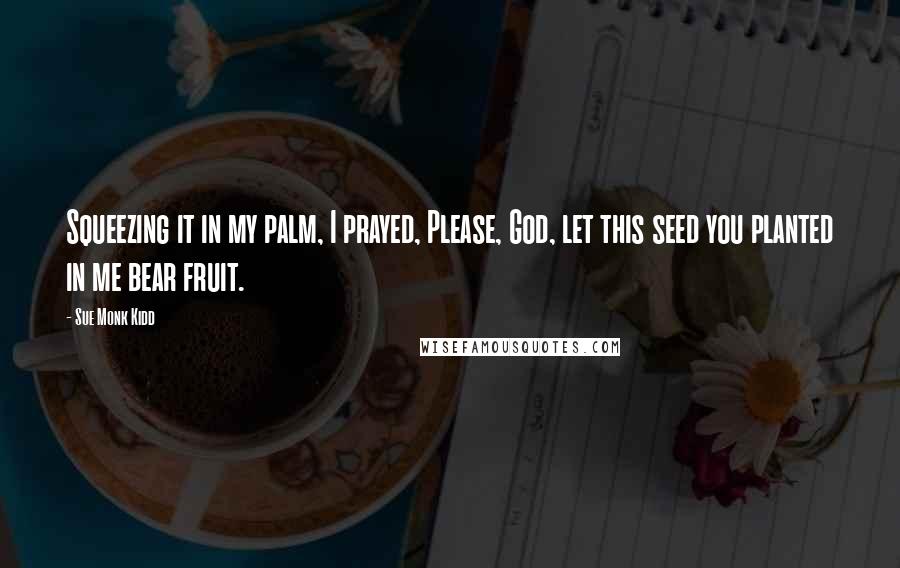 Sue Monk Kidd Quotes: Squeezing it in my palm, I prayed, Please, God, let this seed you planted in me bear fruit.