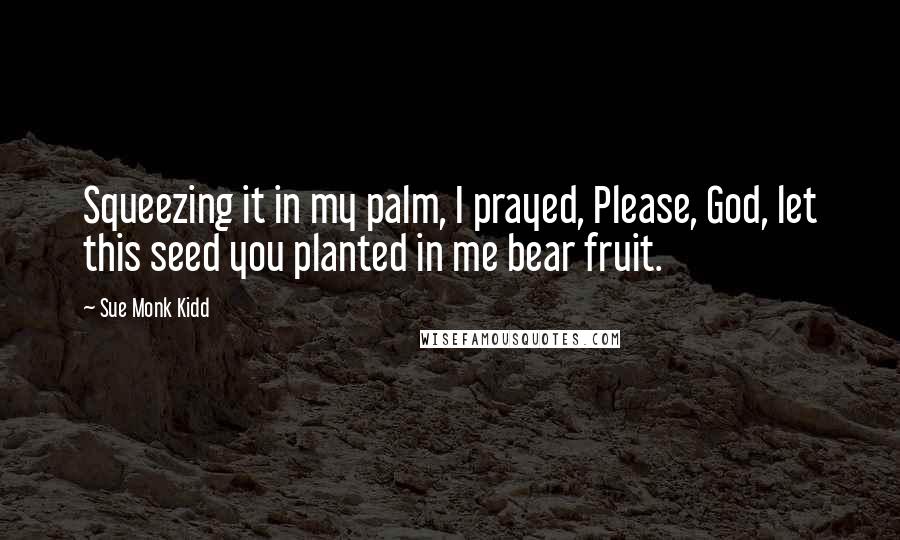 Sue Monk Kidd Quotes: Squeezing it in my palm, I prayed, Please, God, let this seed you planted in me bear fruit.