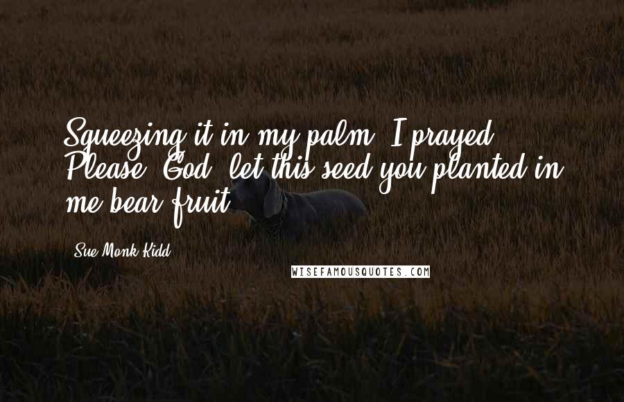 Sue Monk Kidd Quotes: Squeezing it in my palm, I prayed, Please, God, let this seed you planted in me bear fruit.