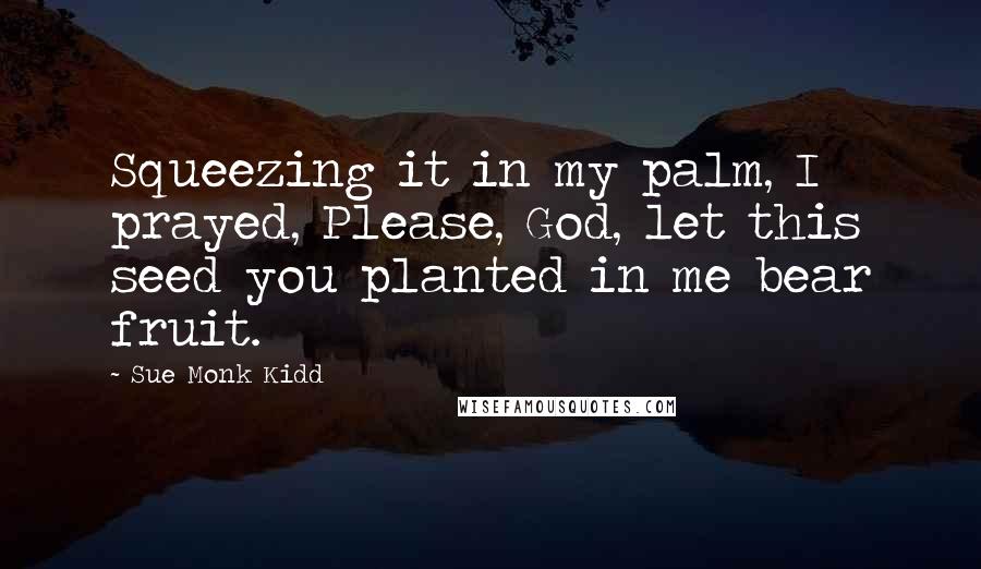 Sue Monk Kidd Quotes: Squeezing it in my palm, I prayed, Please, God, let this seed you planted in me bear fruit.