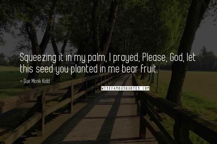 Sue Monk Kidd Quotes: Squeezing it in my palm, I prayed, Please, God, let this seed you planted in me bear fruit.