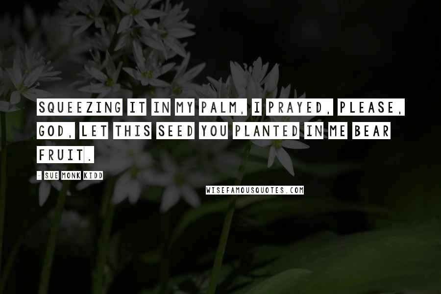 Sue Monk Kidd Quotes: Squeezing it in my palm, I prayed, Please, God, let this seed you planted in me bear fruit.