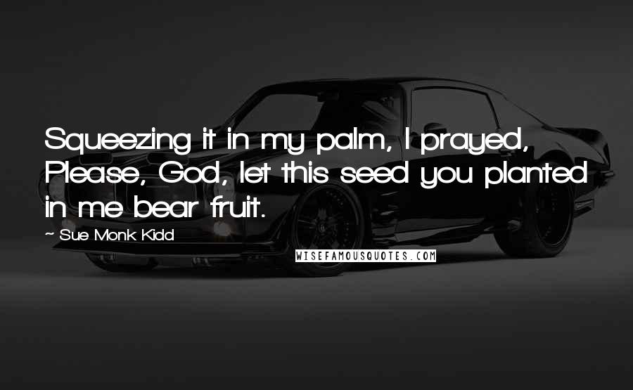 Sue Monk Kidd Quotes: Squeezing it in my palm, I prayed, Please, God, let this seed you planted in me bear fruit.