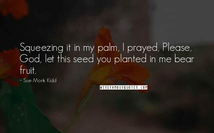 Sue Monk Kidd Quotes: Squeezing it in my palm, I prayed, Please, God, let this seed you planted in me bear fruit.