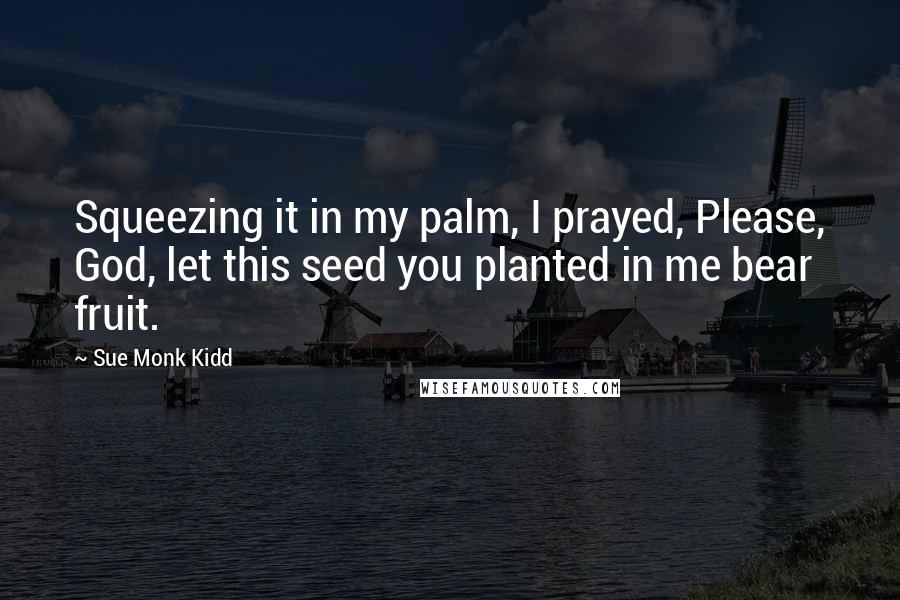 Sue Monk Kidd Quotes: Squeezing it in my palm, I prayed, Please, God, let this seed you planted in me bear fruit.