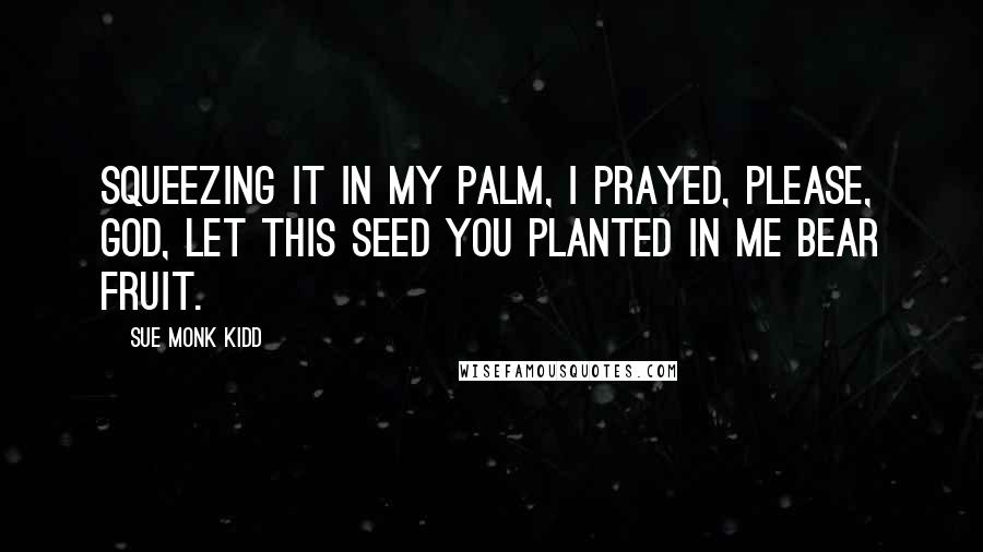 Sue Monk Kidd Quotes: Squeezing it in my palm, I prayed, Please, God, let this seed you planted in me bear fruit.