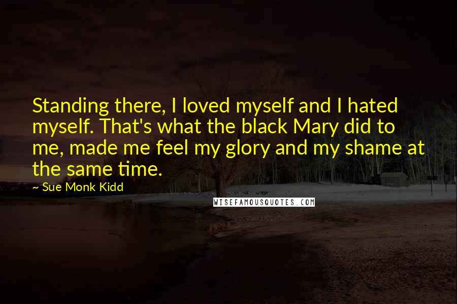 Sue Monk Kidd Quotes: Standing there, I loved myself and I hated myself. That's what the black Mary did to me, made me feel my glory and my shame at the same time.