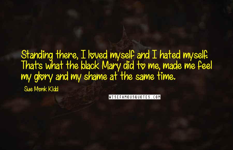 Sue Monk Kidd Quotes: Standing there, I loved myself and I hated myself. That's what the black Mary did to me, made me feel my glory and my shame at the same time.