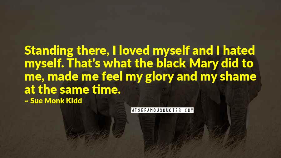Sue Monk Kidd Quotes: Standing there, I loved myself and I hated myself. That's what the black Mary did to me, made me feel my glory and my shame at the same time.
