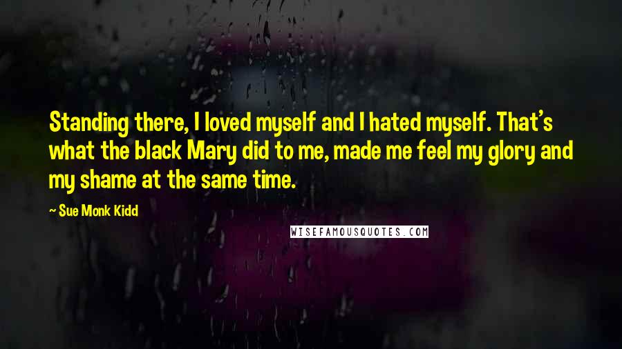 Sue Monk Kidd Quotes: Standing there, I loved myself and I hated myself. That's what the black Mary did to me, made me feel my glory and my shame at the same time.