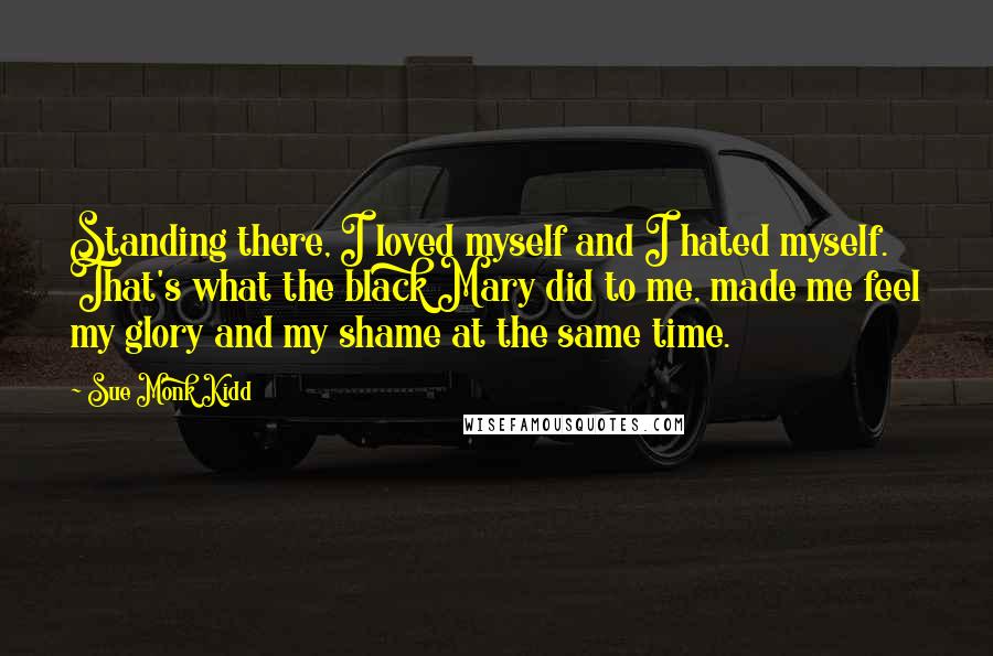 Sue Monk Kidd Quotes: Standing there, I loved myself and I hated myself. That's what the black Mary did to me, made me feel my glory and my shame at the same time.