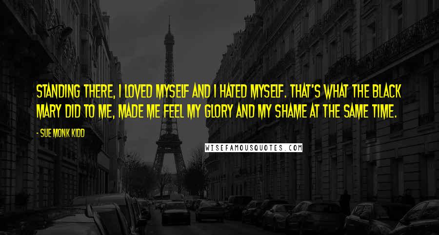 Sue Monk Kidd Quotes: Standing there, I loved myself and I hated myself. That's what the black Mary did to me, made me feel my glory and my shame at the same time.