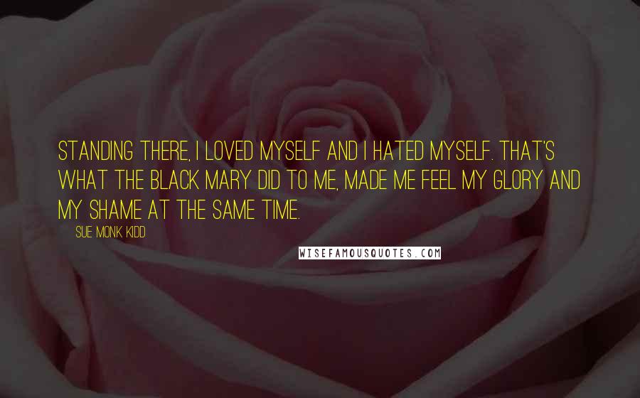 Sue Monk Kidd Quotes: Standing there, I loved myself and I hated myself. That's what the black Mary did to me, made me feel my glory and my shame at the same time.