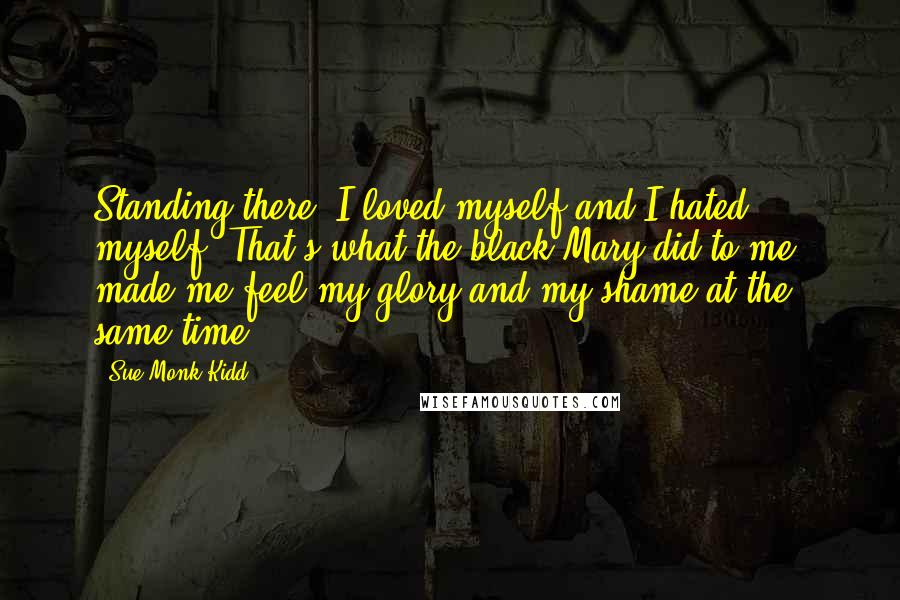 Sue Monk Kidd Quotes: Standing there, I loved myself and I hated myself. That's what the black Mary did to me, made me feel my glory and my shame at the same time.
