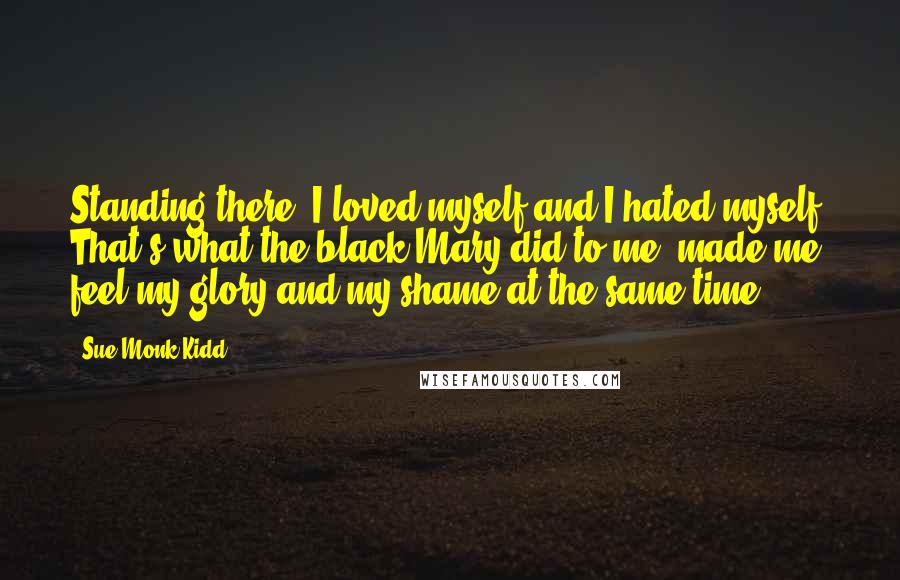 Sue Monk Kidd Quotes: Standing there, I loved myself and I hated myself. That's what the black Mary did to me, made me feel my glory and my shame at the same time.