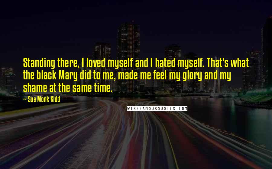 Sue Monk Kidd Quotes: Standing there, I loved myself and I hated myself. That's what the black Mary did to me, made me feel my glory and my shame at the same time.