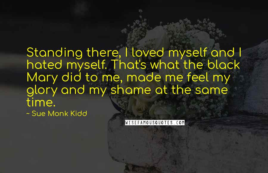 Sue Monk Kidd Quotes: Standing there, I loved myself and I hated myself. That's what the black Mary did to me, made me feel my glory and my shame at the same time.