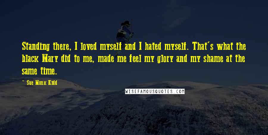 Sue Monk Kidd Quotes: Standing there, I loved myself and I hated myself. That's what the black Mary did to me, made me feel my glory and my shame at the same time.