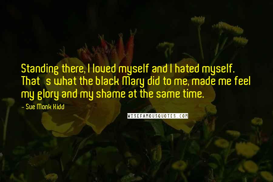 Sue Monk Kidd Quotes: Standing there, I loved myself and I hated myself. That's what the black Mary did to me, made me feel my glory and my shame at the same time.