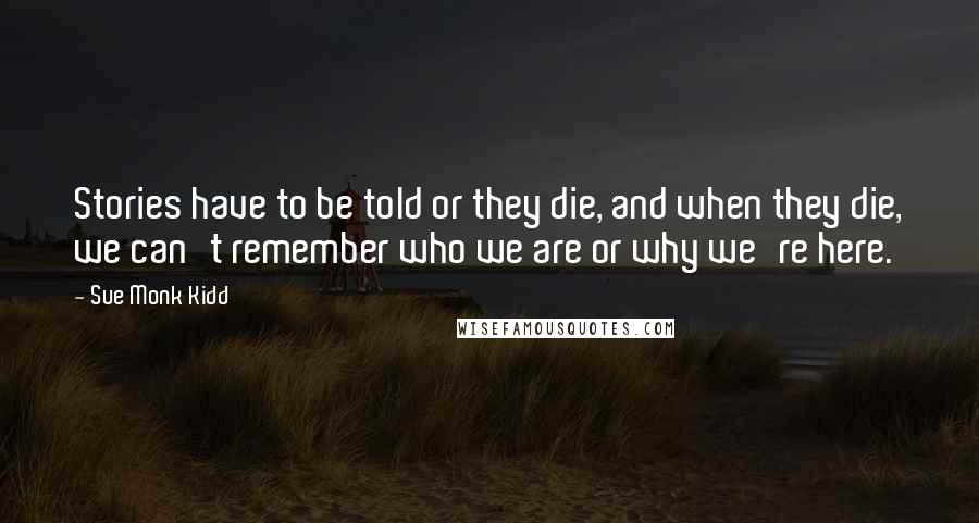 Sue Monk Kidd Quotes: Stories have to be told or they die, and when they die, we can't remember who we are or why we're here.