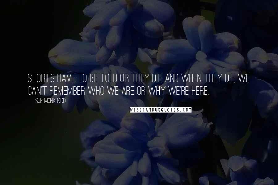 Sue Monk Kidd Quotes: Stories have to be told or they die, and when they die, we can't remember who we are or why we're here.