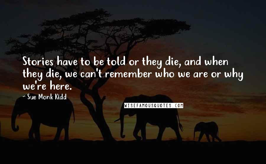 Sue Monk Kidd Quotes: Stories have to be told or they die, and when they die, we can't remember who we are or why we're here.