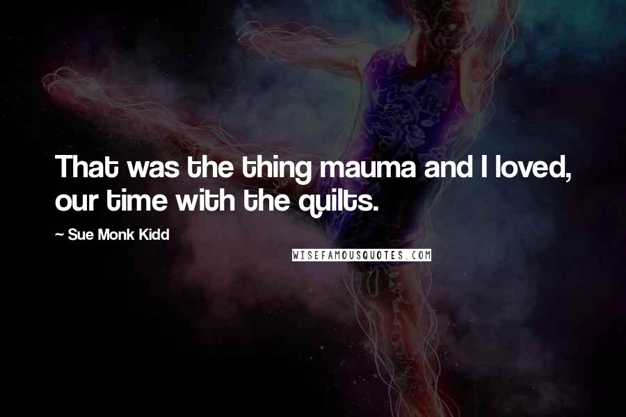 Sue Monk Kidd Quotes: That was the thing mauma and I loved, our time with the quilts.