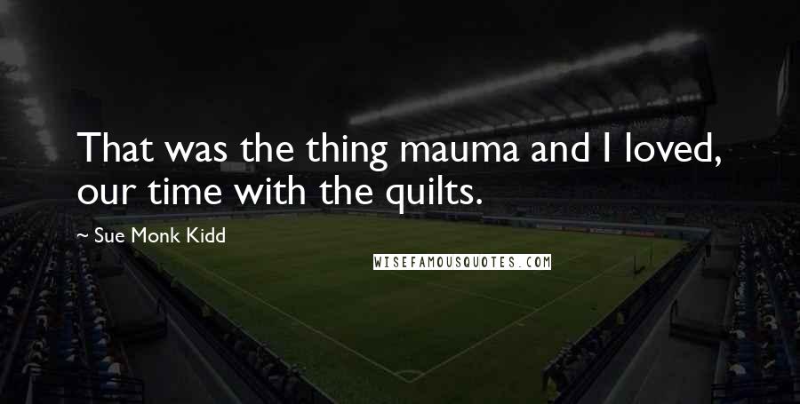 Sue Monk Kidd Quotes: That was the thing mauma and I loved, our time with the quilts.