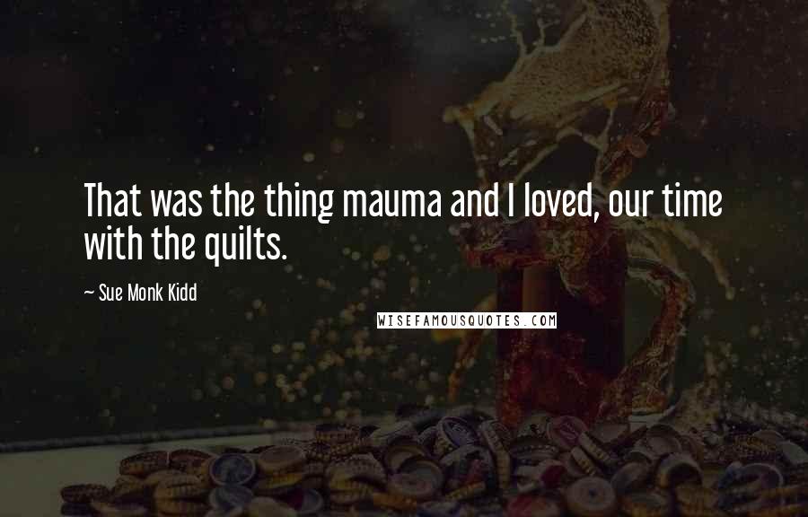 Sue Monk Kidd Quotes: That was the thing mauma and I loved, our time with the quilts.