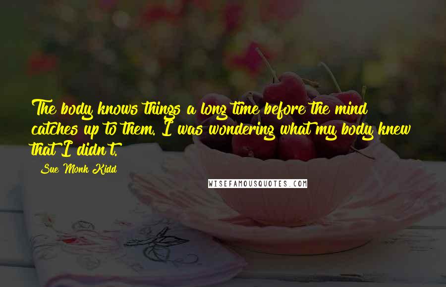 Sue Monk Kidd Quotes: The body knows things a long time before the mind catches up to them. I was wondering what my body knew that I didn't.