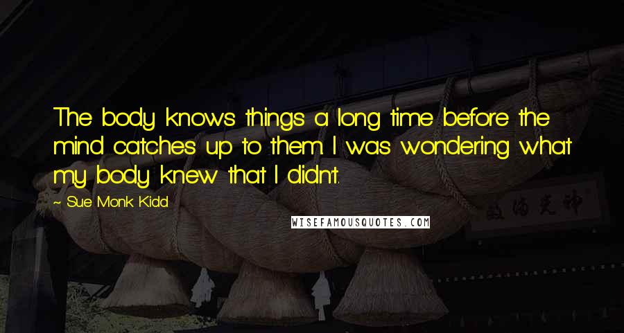 Sue Monk Kidd Quotes: The body knows things a long time before the mind catches up to them. I was wondering what my body knew that I didn't.