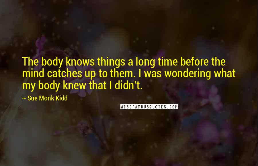 Sue Monk Kidd Quotes: The body knows things a long time before the mind catches up to them. I was wondering what my body knew that I didn't.