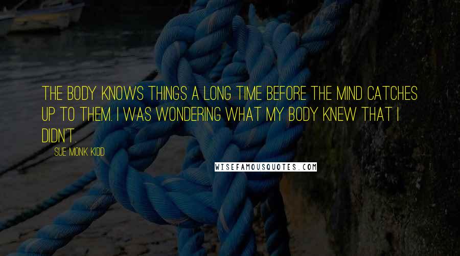 Sue Monk Kidd Quotes: The body knows things a long time before the mind catches up to them. I was wondering what my body knew that I didn't.