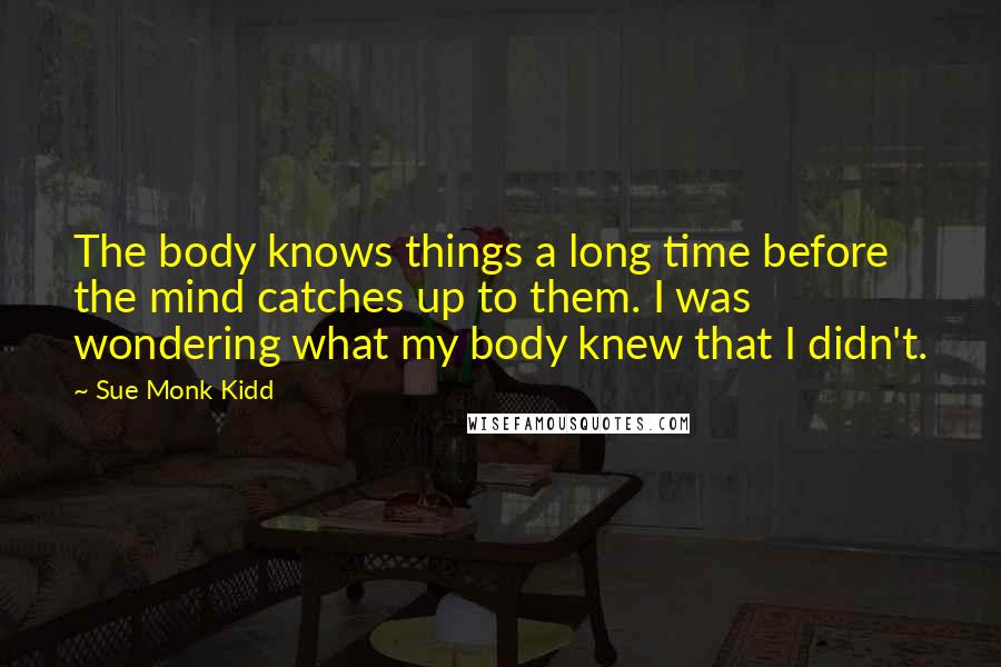 Sue Monk Kidd Quotes: The body knows things a long time before the mind catches up to them. I was wondering what my body knew that I didn't.