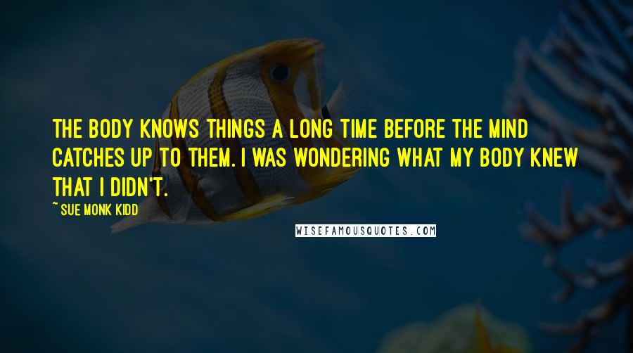 Sue Monk Kidd Quotes: The body knows things a long time before the mind catches up to them. I was wondering what my body knew that I didn't.