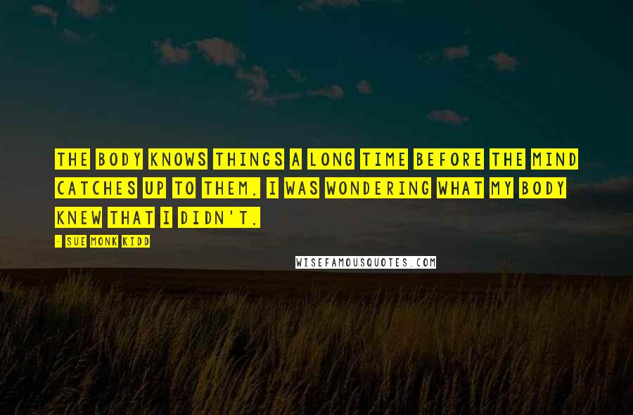 Sue Monk Kidd Quotes: The body knows things a long time before the mind catches up to them. I was wondering what my body knew that I didn't.