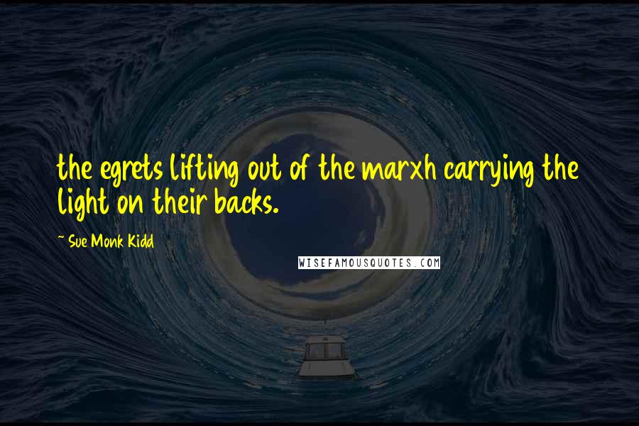 Sue Monk Kidd Quotes: the egrets lifting out of the marxh carrying the light on their backs.