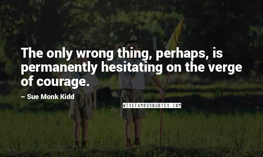 Sue Monk Kidd Quotes: The only wrong thing, perhaps, is permanently hesitating on the verge of courage.