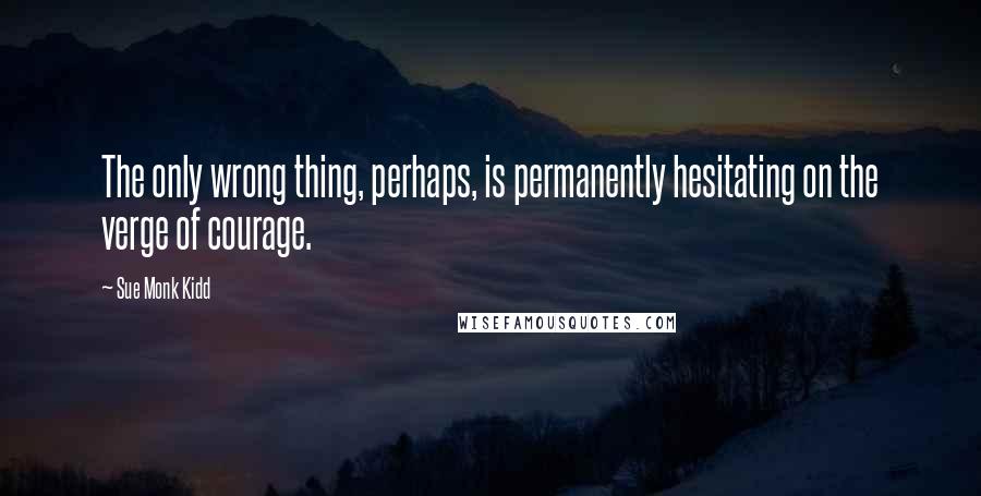 Sue Monk Kidd Quotes: The only wrong thing, perhaps, is permanently hesitating on the verge of courage.