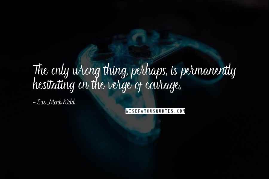 Sue Monk Kidd Quotes: The only wrong thing, perhaps, is permanently hesitating on the verge of courage.
