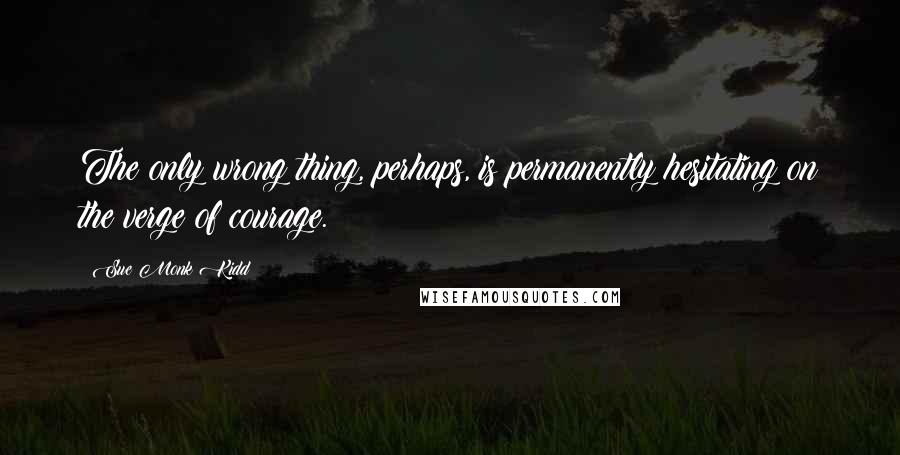 Sue Monk Kidd Quotes: The only wrong thing, perhaps, is permanently hesitating on the verge of courage.