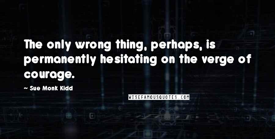 Sue Monk Kidd Quotes: The only wrong thing, perhaps, is permanently hesitating on the verge of courage.